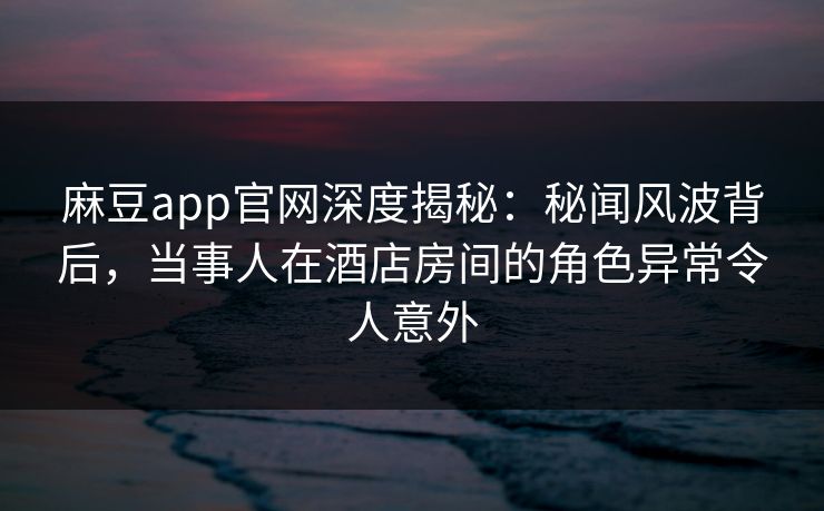 麻豆app官网深度揭秘：秘闻风波背后，当事人在酒店房间的角色异常令人意外