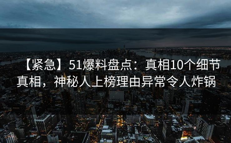 【紧急】51爆料盘点：真相10个细节真相，神秘人上榜理由异常令人炸锅