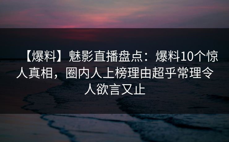 【爆料】魅影直播盘点：爆料10个惊人真相，圈内人上榜理由超乎常理令人欲言又止