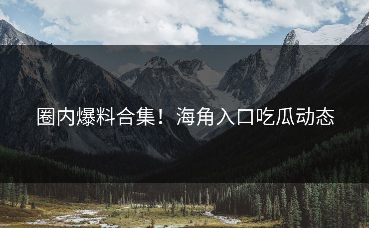圈内爆料合集！海角入口吃瓜动态
