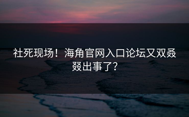 社死现场！海角官网入口论坛又双叒叕出事了？