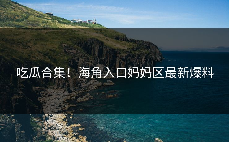 吃瓜合集！海角入口妈妈区最新爆料