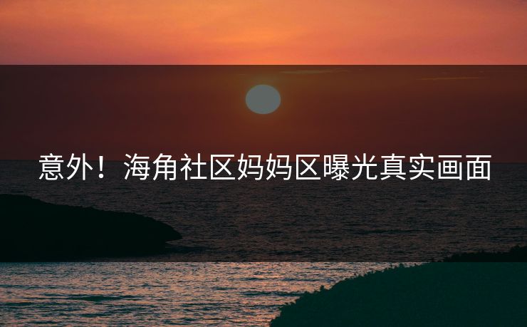 意外！海角社区妈妈区曝光真实画面