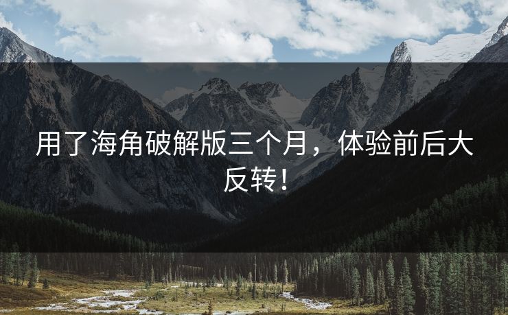 用了海角破解版三个月，体验前后大反转！