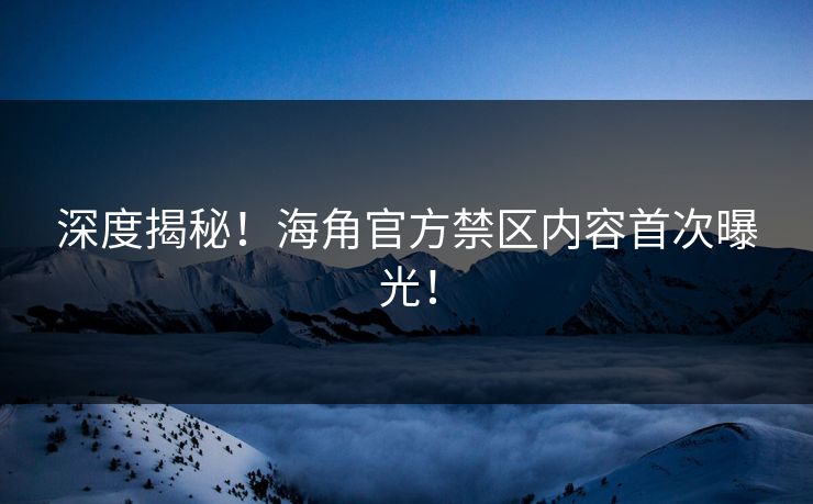 深度揭秘！海角官方禁区内容首次曝光！