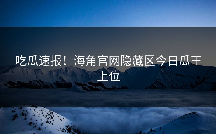 吃瓜速报！海角官网隐藏区今日瓜王上位