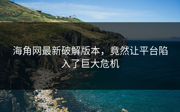 海角网最新破解版本，竟然让平台陷入了巨大危机