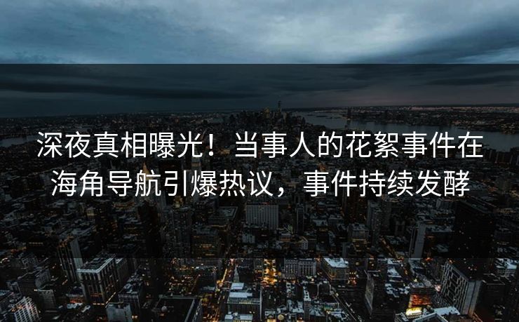 深夜真相曝光！当事人的花絮事件在海角导航引爆热议，事件持续发酵