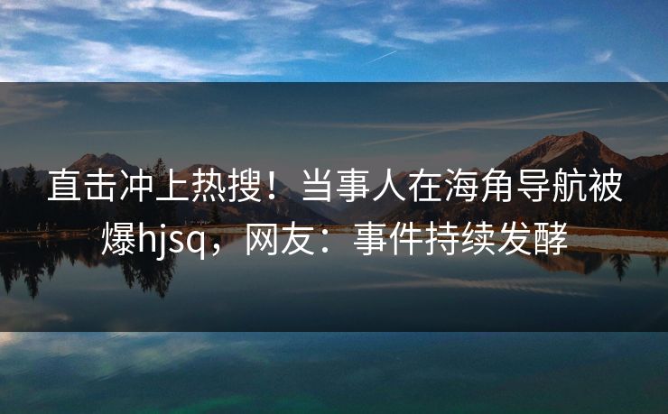 直击冲上热搜！当事人在海角导航被爆hjsq，网友：事件持续发酵