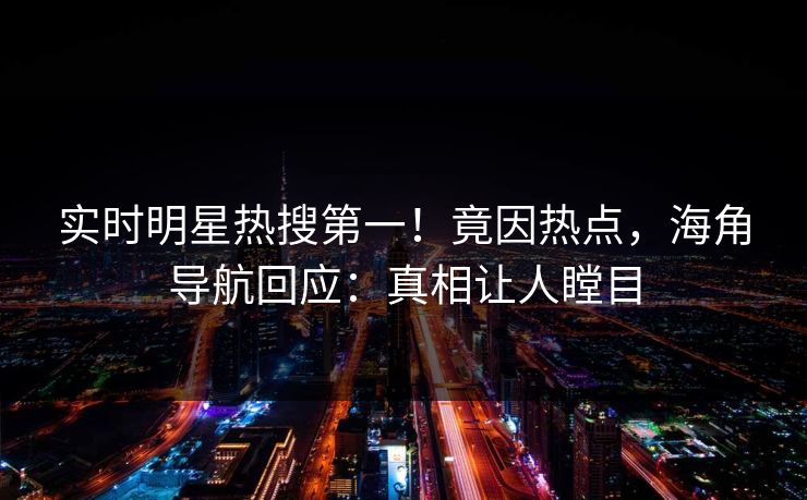 实时明星热搜第一！竟因热点，海角导航回应：真相让人瞠目
