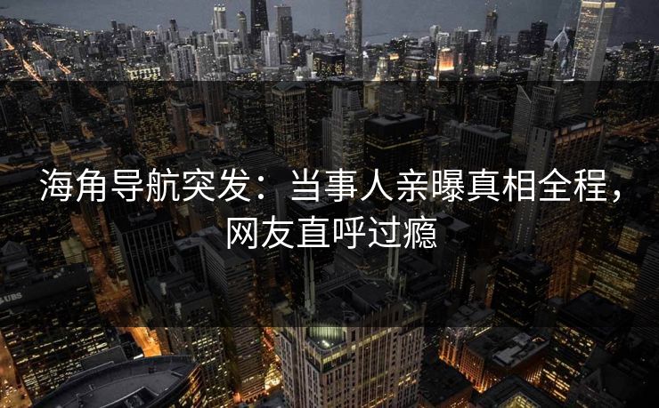 海角导航突发：当事人亲曝真相全程，网友直呼过瘾