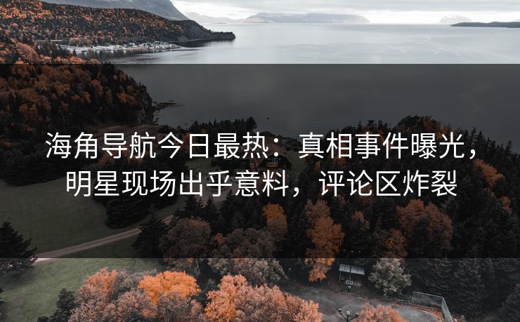 海角导航今日最热：真相事件曝光，明星现场出乎意料，评论区炸裂
