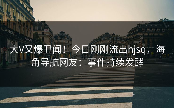 大V又爆丑闻！今日刚刚流出hjsq，海角导航网友：事件持续发酵