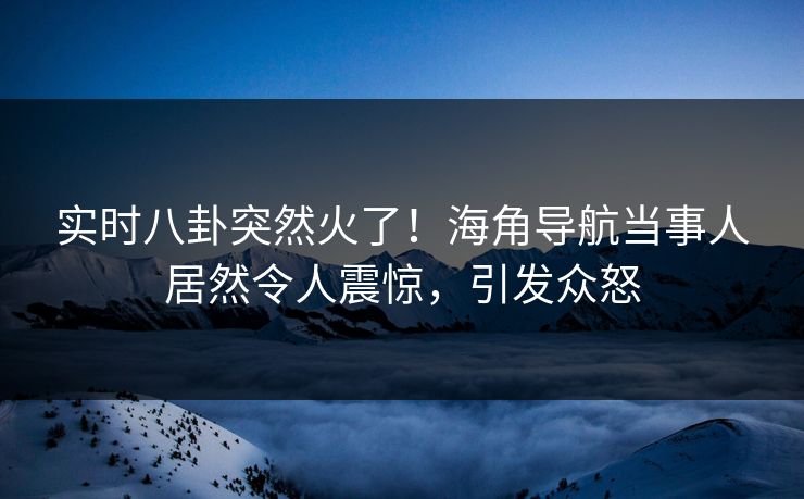 实时八卦突然火了！海角导航当事人居然令人震惊，引发众怒