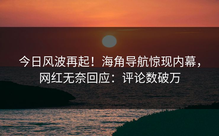 今日风波再起！海角导航惊现内幕，网红无奈回应：评论数破万