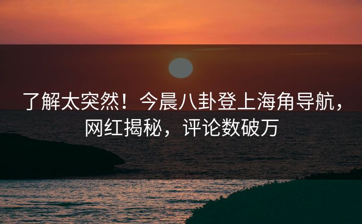 了解太突然！今晨八卦登上海角导航，网红揭秘，评论数破万