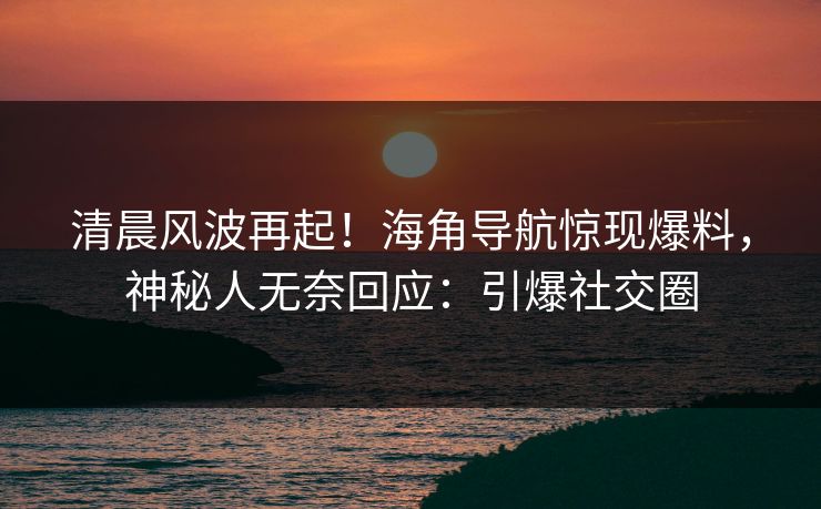 清晨风波再起！海角导航惊现爆料，神秘人无奈回应：引爆社交圈