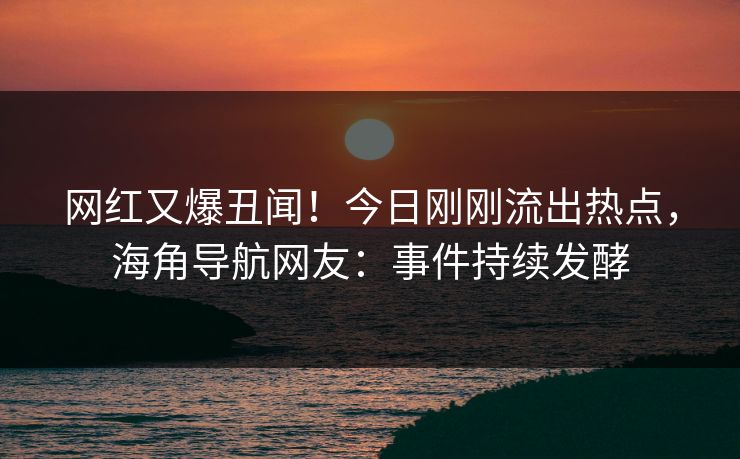网红又爆丑闻！今日刚刚流出热点，海角导航网友：事件持续发酵