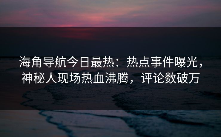 海角导航今日最热：热点事件曝光，神秘人现场热血沸腾，评论数破万
