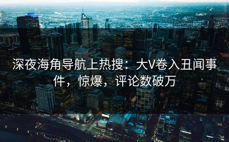 深夜海角导航上热搜：大V卷入丑闻事件，惊爆，评论数破万