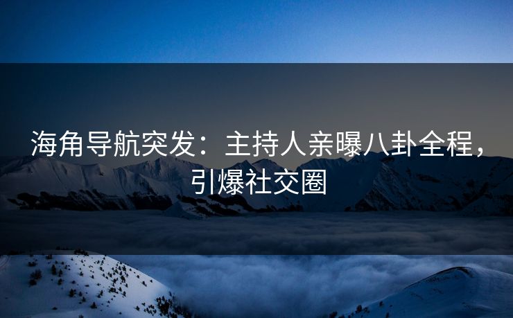 海角导航突发：主持人亲曝八卦全程，引爆社交圈