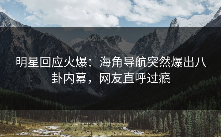 明星回应火爆：海角导航突然爆出八卦内幕，网友直呼过瘾