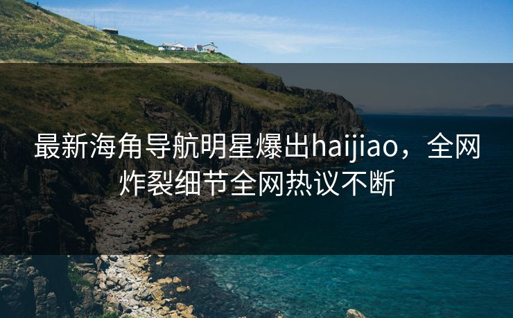 最新海角导航明星爆出haijiao，全网炸裂细节全网热议不断