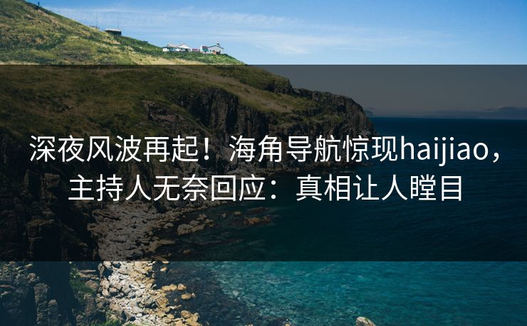 深夜风波再起！海角导航惊现haijiao，主持人无奈回应：真相让人瞠目