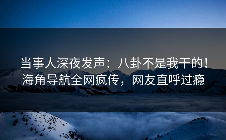当事人深夜发声：八卦不是我干的！海角导航全网疯传，网友直呼过瘾
