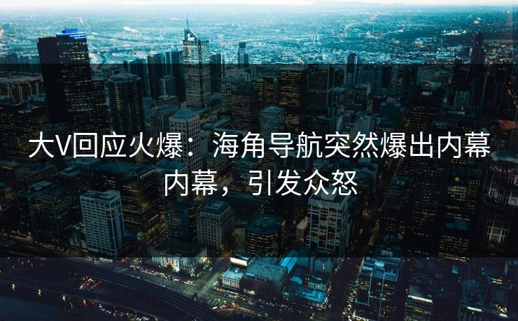 大V回应火爆：海角导航突然爆出内幕内幕，引发众怒