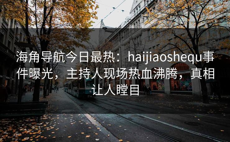 海角导航今日最热：haijiaoshequ事件曝光，主持人现场热血沸腾，真相让人瞠目