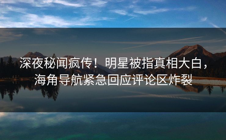 深夜秘闻疯传！明星被指真相大白，海角导航紧急回应评论区炸裂