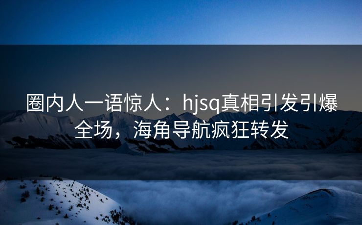 圈内人一语惊人：hjsq真相引发引爆全场，海角导航疯狂转发