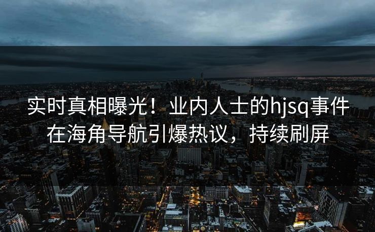 实时真相曝光！业内人士的hjsq事件在海角导航引爆热议，持续刷屏