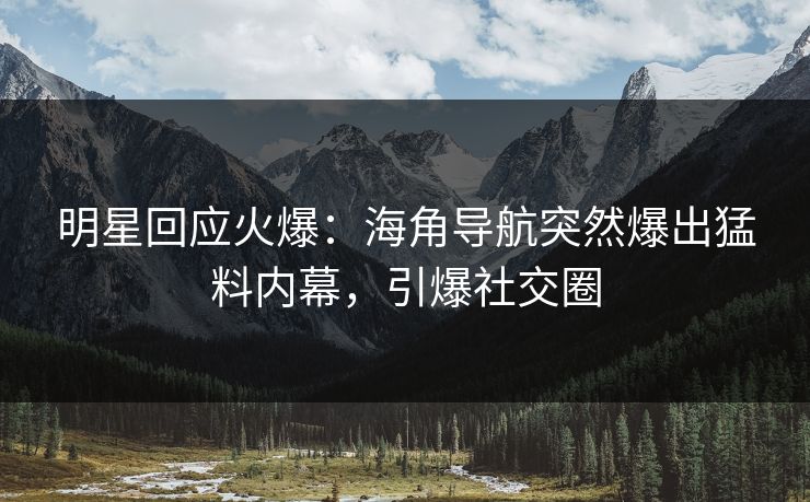 明星回应火爆：海角导航突然爆出猛料内幕，引爆社交圈