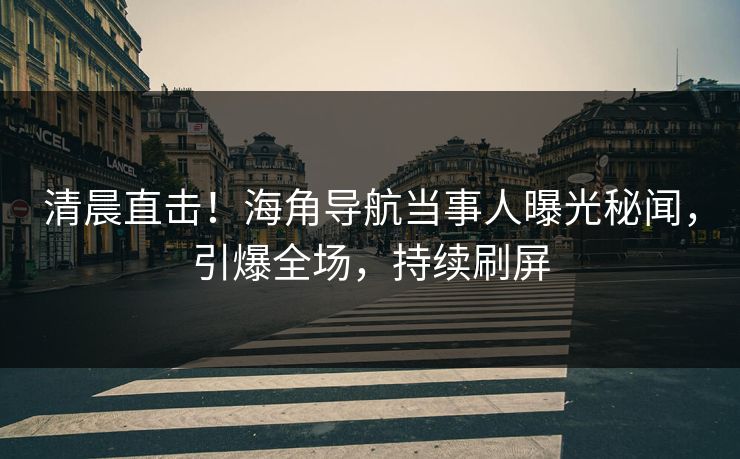 清晨直击！海角导航当事人曝光秘闻，引爆全场，持续刷屏