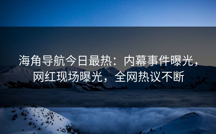 海角导航今日最热：内幕事件曝光，网红现场曝光，全网热议不断