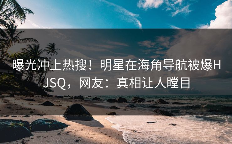 曝光冲上热搜！明星在海角导航被爆HJSQ，网友：真相让人瞠目
