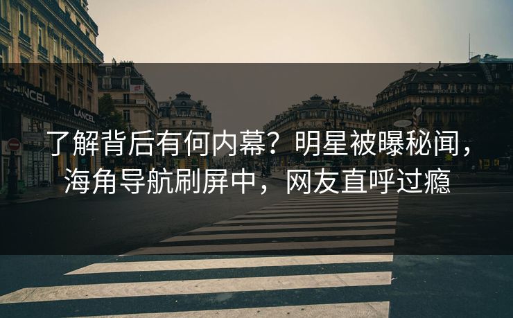 了解背后有何内幕？明星被曝秘闻，海角导航刷屏中，网友直呼过瘾