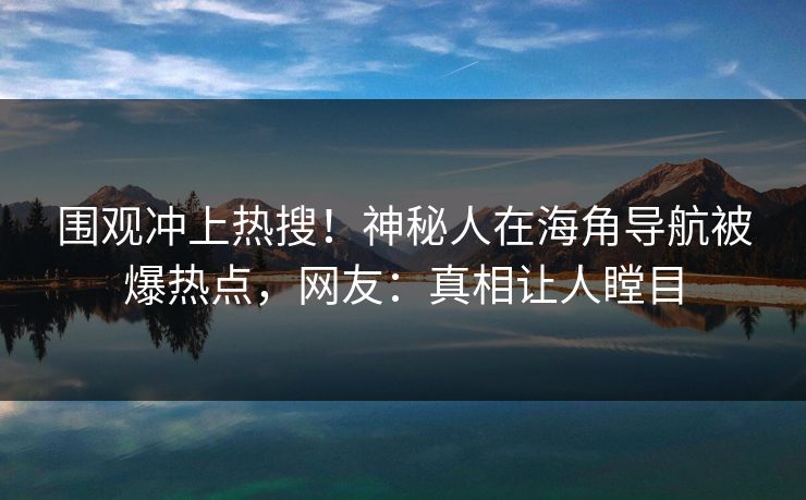 围观冲上热搜！神秘人在海角导航被爆热点，网友：真相让人瞠目