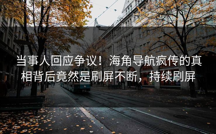 当事人回应争议！海角导航疯传的真相背后竟然是刷屏不断，持续刷屏