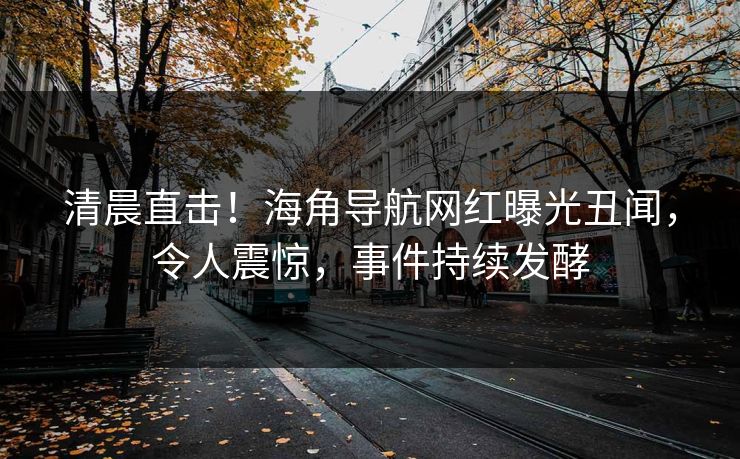 清晨直击！海角导航网红曝光丑闻，令人震惊，事件持续发酵