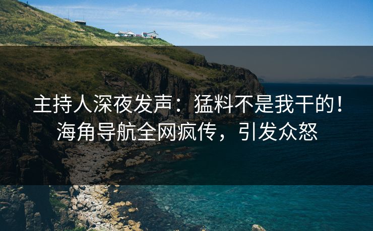 主持人深夜发声：猛料不是我干的！海角导航全网疯传，引发众怒