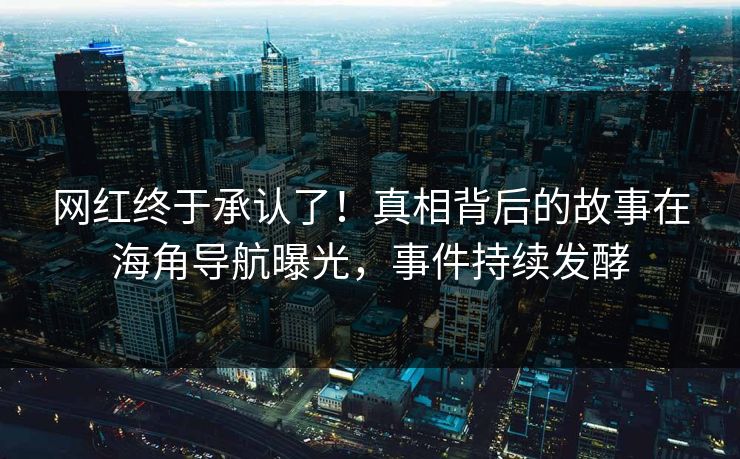 网红终于承认了！真相背后的故事在海角导航曝光，事件持续发酵