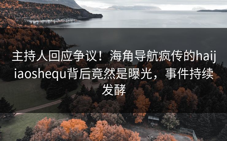 主持人回应争议！海角导航疯传的haijiaoshequ背后竟然是曝光，事件持续发酵