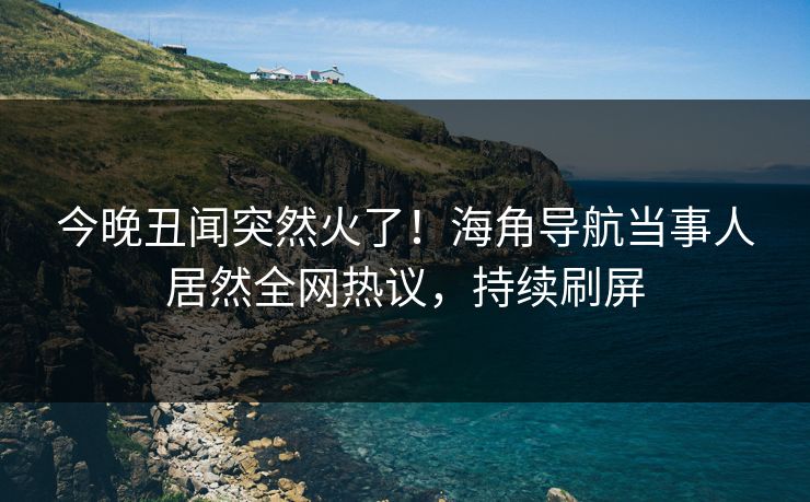 今晚丑闻突然火了！海角导航当事人居然全网热议，持续刷屏