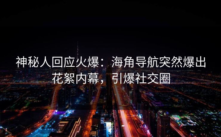 神秘人回应火爆：海角导航突然爆出花絮内幕，引爆社交圈