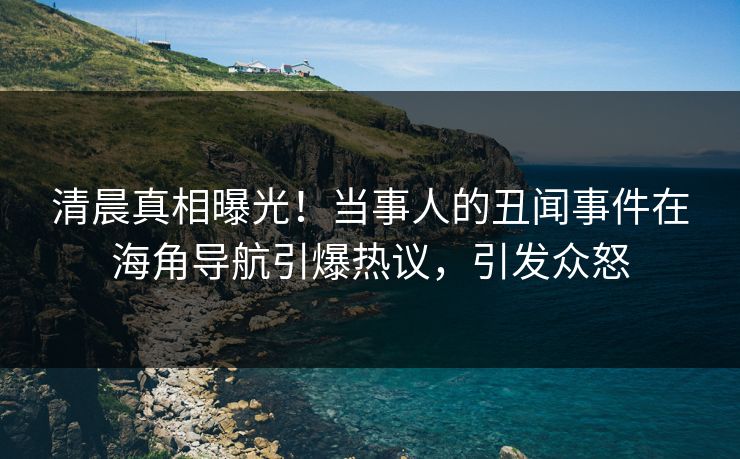 清晨真相曝光！当事人的丑闻事件在海角导航引爆热议，引发众怒