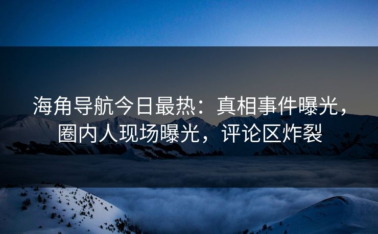 海角导航今日最热：真相事件曝光，圈内人现场曝光，评论区炸裂