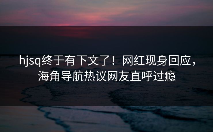 hjsq终于有下文了！网红现身回应，海角导航热议网友直呼过瘾